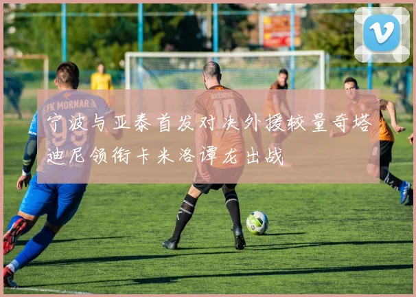 宁波与亚泰首发对决外援较量奇塔迪尼领衔卡米洛谭龙出战