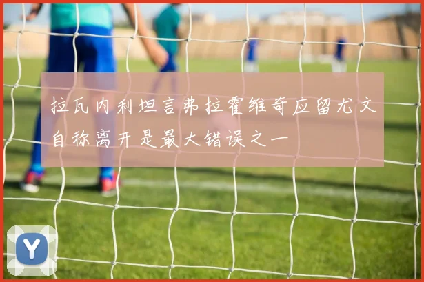 拉瓦内利坦言弗拉霍维奇应留尤文自称离开是最大错误之一