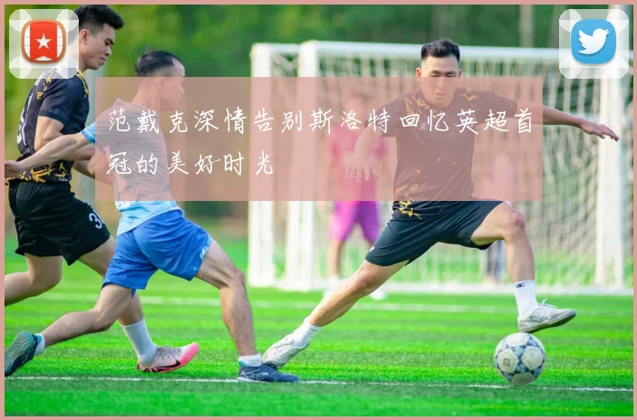 范戴克深情告别斯洛特回忆英超首冠的美好时光