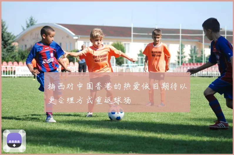 梅西对中国香港的热爱依旧期待以更合理方式重返球场