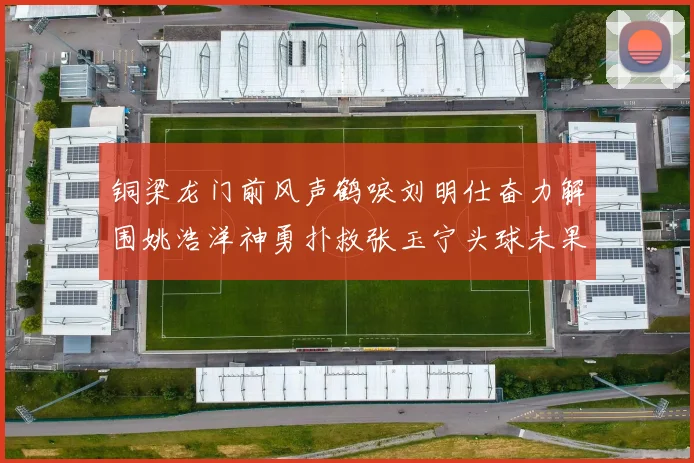 铜梁龙门前风声鹤唳刘明仕奋力解围姚浩洋神勇扑救张玉宁头球未果