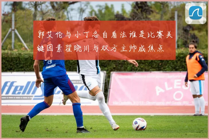 郭艾伦与小丁各自看法谁是比赛关键因素翟晓川与双方主帅成焦点