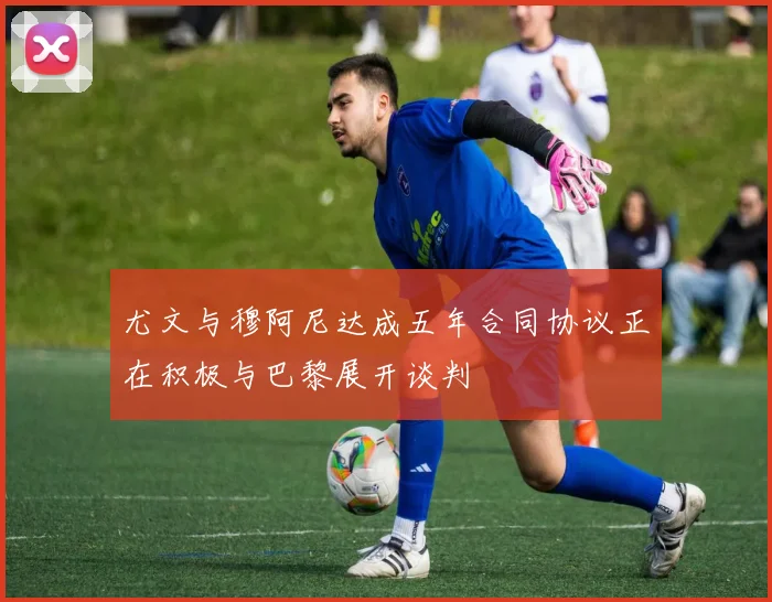 尤文与穆阿尼达成五年合同协议正在积极与巴黎展开谈判