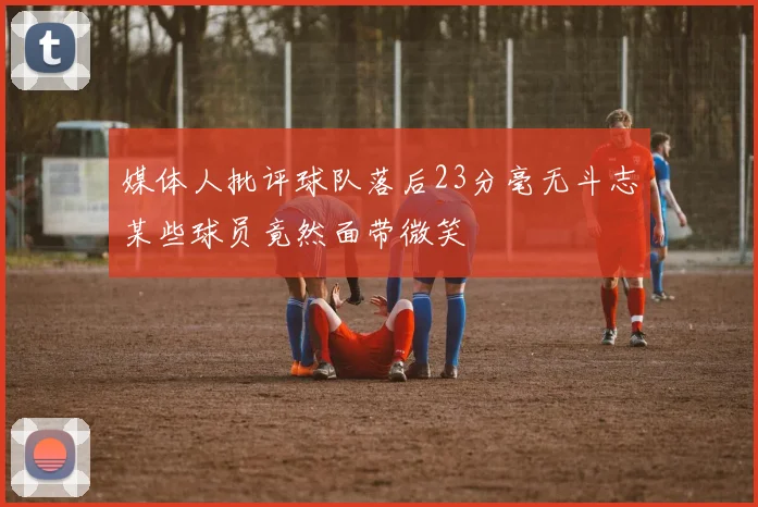 媒体人批评球队落后23分毫无斗志某些球员竟然面带微笑