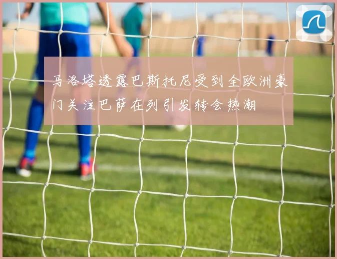 马洛塔透露巴斯托尼受到全欧洲豪门关注巴萨在列引发转会热潮
