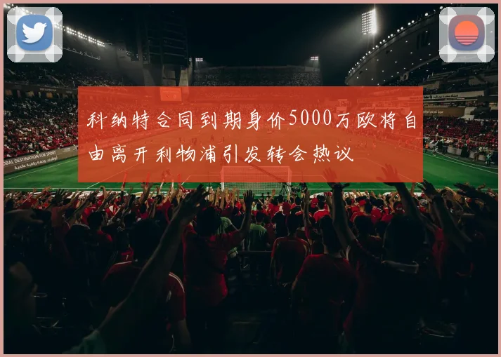 科纳特合同到期身价5000万欧将自由离开利物浦引发转会热议