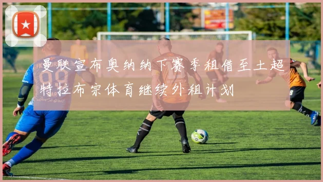 曼联宣布奥纳纳下赛季租借至土超特拉布宗体育继续外租计划