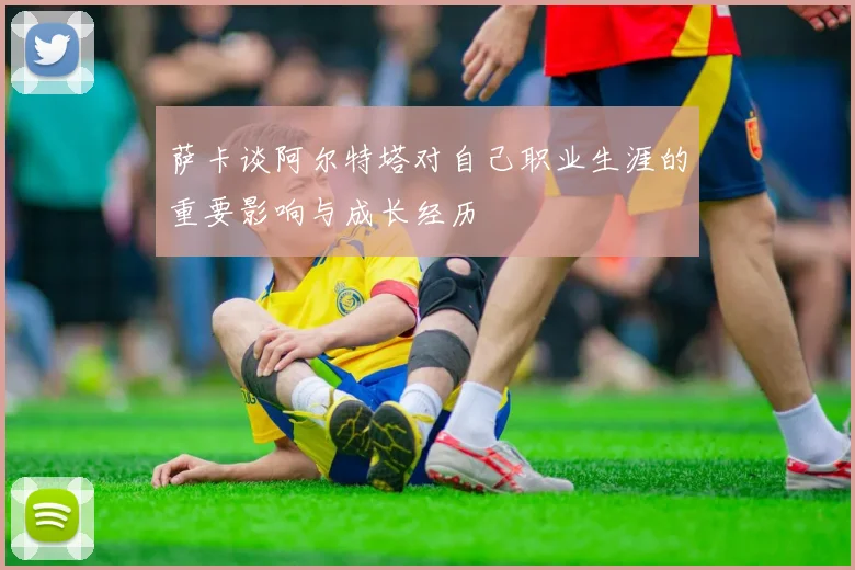 萨卡谈阿尔特塔对自己职业生涯的重要影响与成长经历