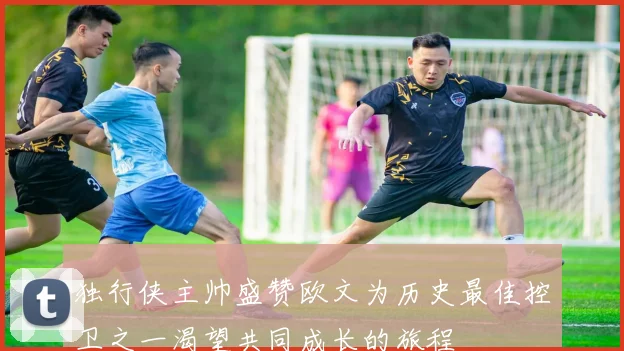独行侠主帅盛赞欧文为历史最佳控卫之一渴望共同成长的旅程