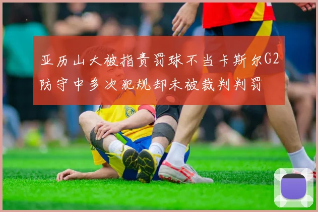 亚历山大被指责罚球不当卡斯尔G2防守中多次犯规却未被裁判判罚