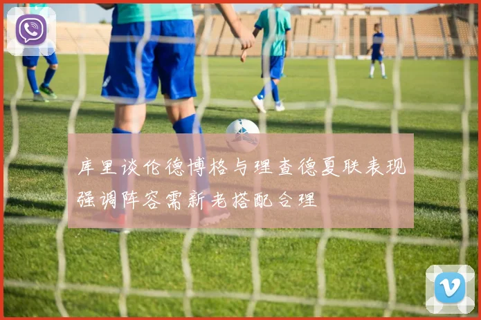 库里谈伦德博格与理查德夏联表现强调阵容需新老搭配合理