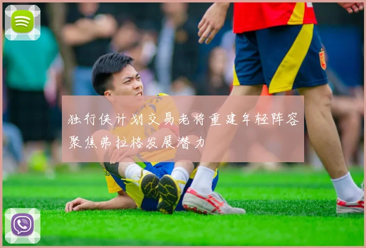 独行侠计划交易老将重建年轻阵容聚焦弗拉格发展潜力