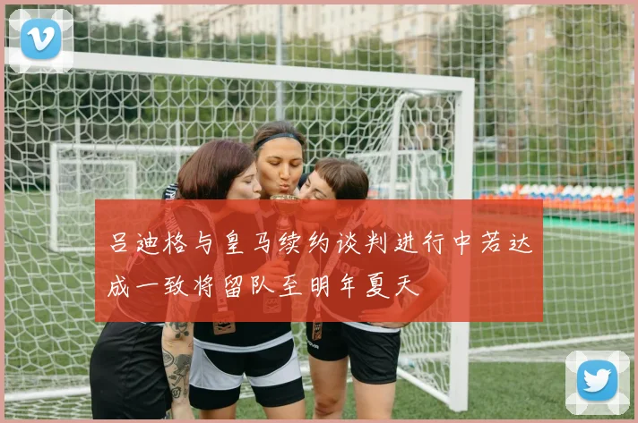 吕迪格与皇马续约谈判进行中若达成一致将留队至明年夏天