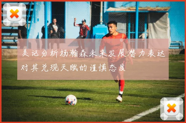 美记分析杨瀚森未来发展潜力表达对其兑现天赋的谨慎态度